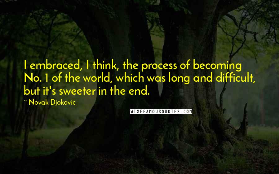 Novak Djokovic Quotes: I embraced, I think, the process of becoming No. 1 of the world, which was long and difficult, but it's sweeter in the end.