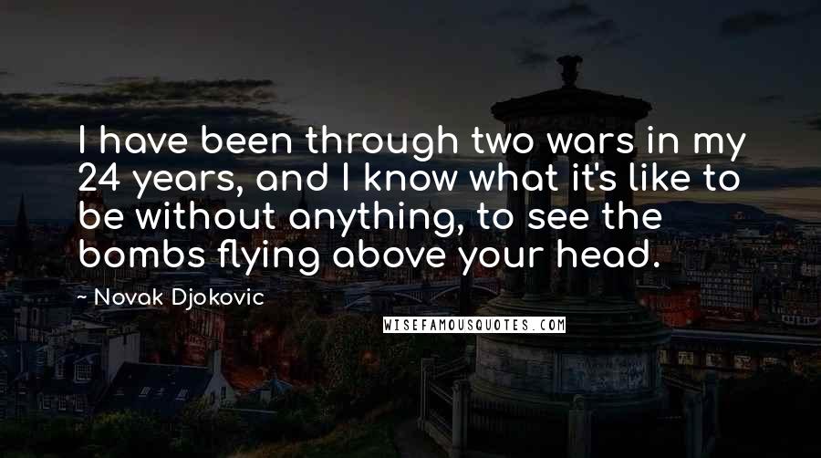 Novak Djokovic Quotes: I have been through two wars in my 24 years, and I know what it's like to be without anything, to see the bombs flying above your head.