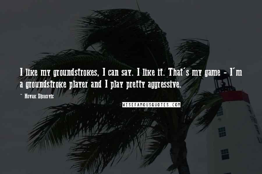 Novak Djokovic Quotes: I like my groundstrokes, I can say. I like it. That's my game - I'm a groundstroke player and I play pretty aggressive.
