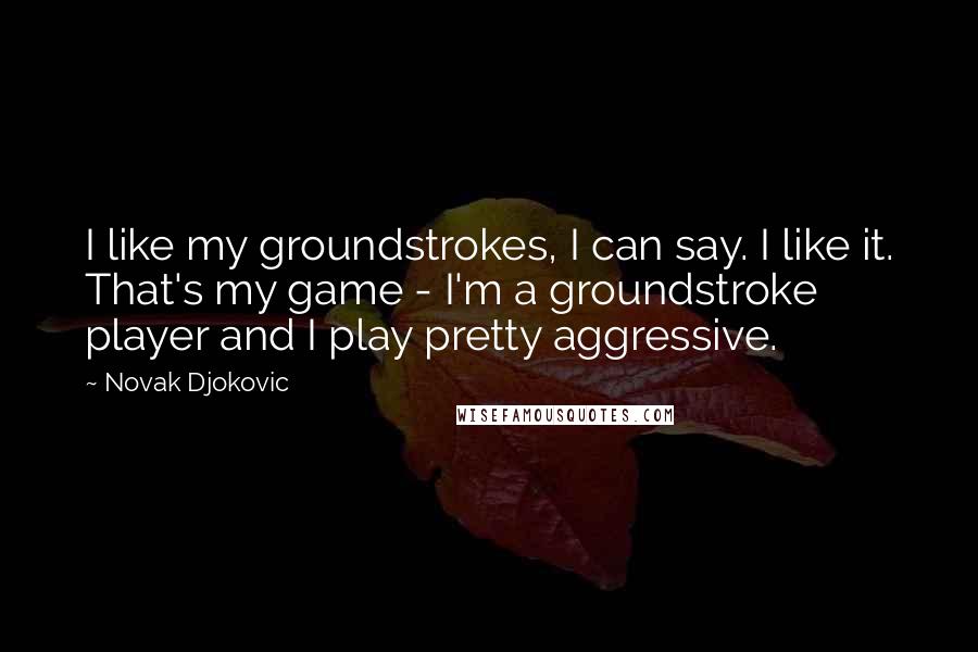 Novak Djokovic Quotes: I like my groundstrokes, I can say. I like it. That's my game - I'm a groundstroke player and I play pretty aggressive.