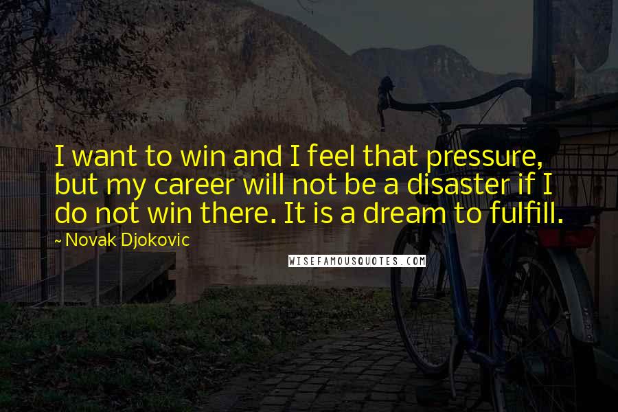 Novak Djokovic Quotes: I want to win and I feel that pressure, but my career will not be a disaster if I do not win there. It is a dream to fulfill.