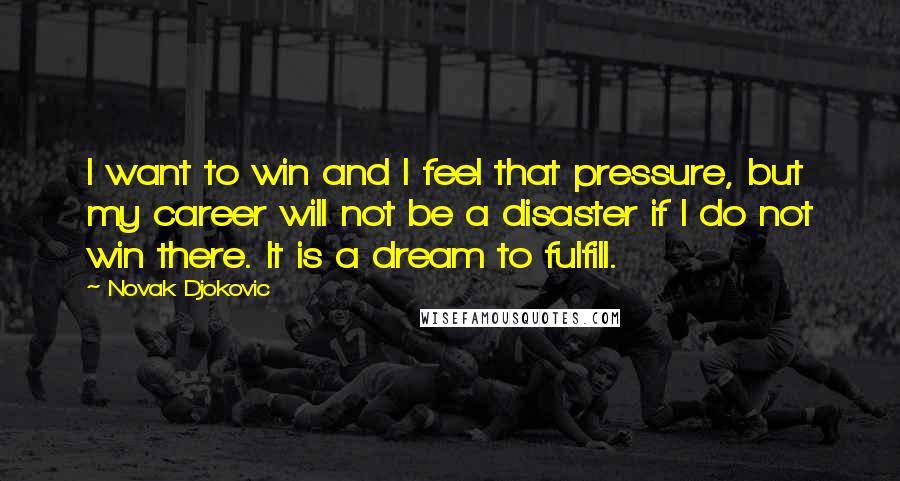 Novak Djokovic Quotes: I want to win and I feel that pressure, but my career will not be a disaster if I do not win there. It is a dream to fulfill.