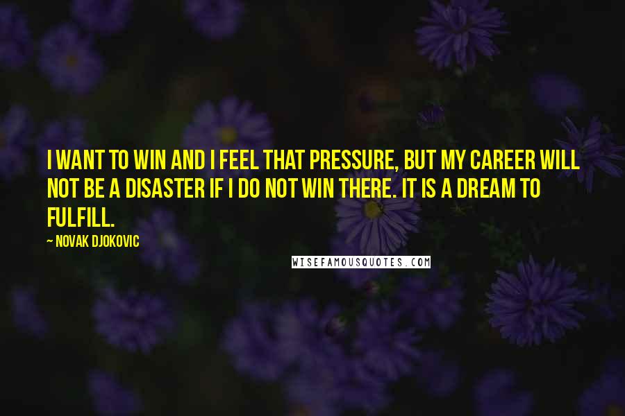 Novak Djokovic Quotes: I want to win and I feel that pressure, but my career will not be a disaster if I do not win there. It is a dream to fulfill.