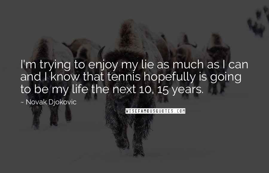 Novak Djokovic Quotes: I'm trying to enjoy my lie as much as I can and I know that tennis hopefully is going to be my life the next 10, 15 years.