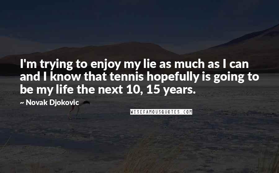 Novak Djokovic Quotes: I'm trying to enjoy my lie as much as I can and I know that tennis hopefully is going to be my life the next 10, 15 years.