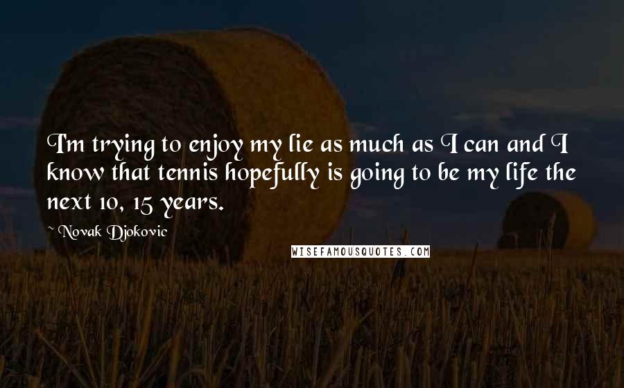 Novak Djokovic Quotes: I'm trying to enjoy my lie as much as I can and I know that tennis hopefully is going to be my life the next 10, 15 years.