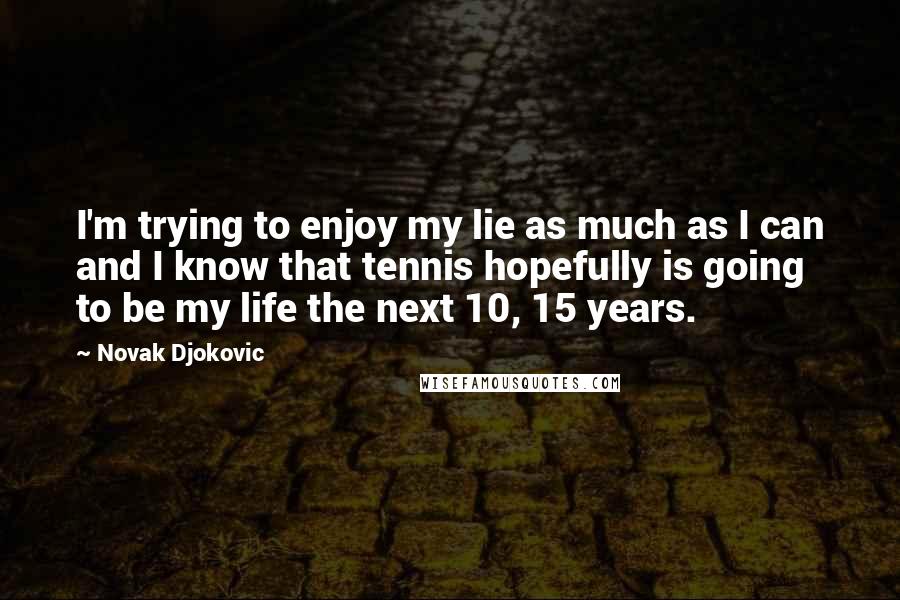 Novak Djokovic Quotes: I'm trying to enjoy my lie as much as I can and I know that tennis hopefully is going to be my life the next 10, 15 years.