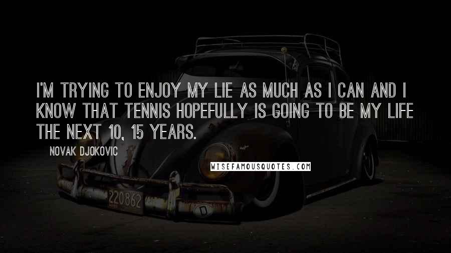 Novak Djokovic Quotes: I'm trying to enjoy my lie as much as I can and I know that tennis hopefully is going to be my life the next 10, 15 years.