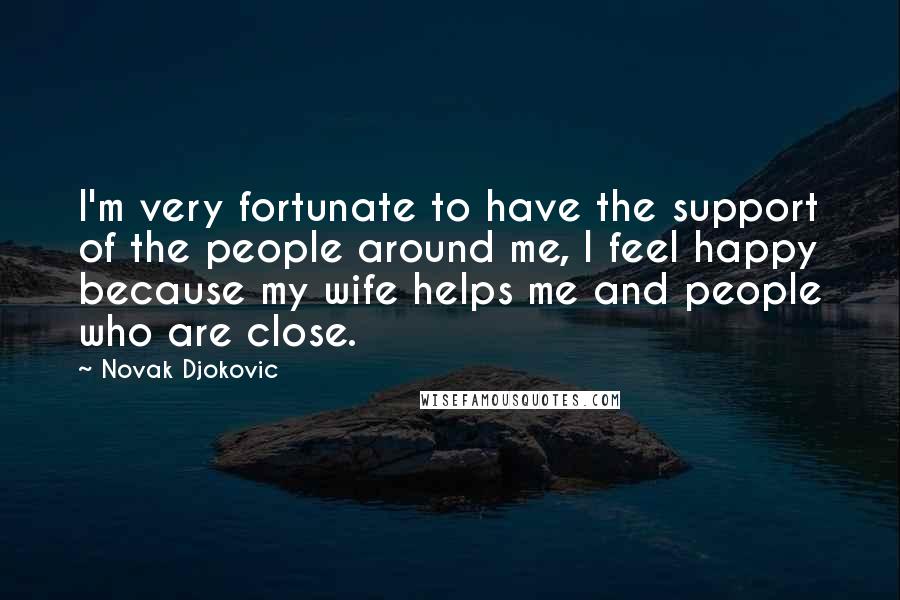 Novak Djokovic Quotes: I'm very fortunate to have the support of the people around me, I feel happy because my wife helps me and people who are close.