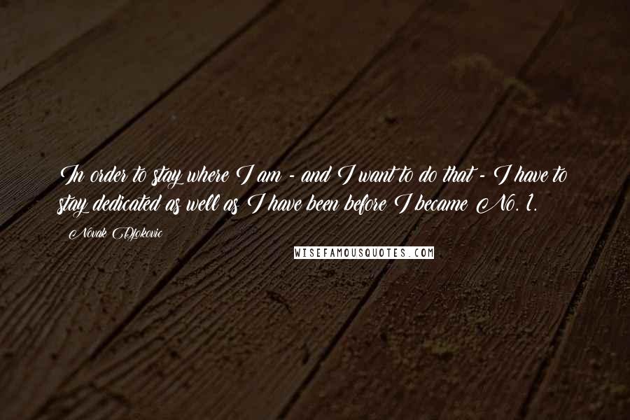 Novak Djokovic Quotes: In order to stay where I am - and I want to do that - I have to stay dedicated as well as I have been before I became No. 1.