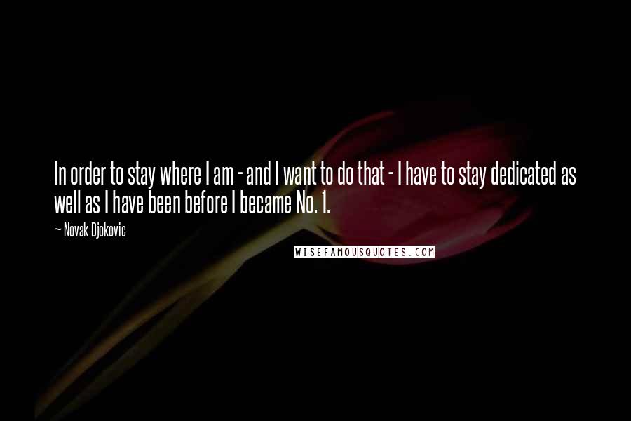 Novak Djokovic Quotes: In order to stay where I am - and I want to do that - I have to stay dedicated as well as I have been before I became No. 1.