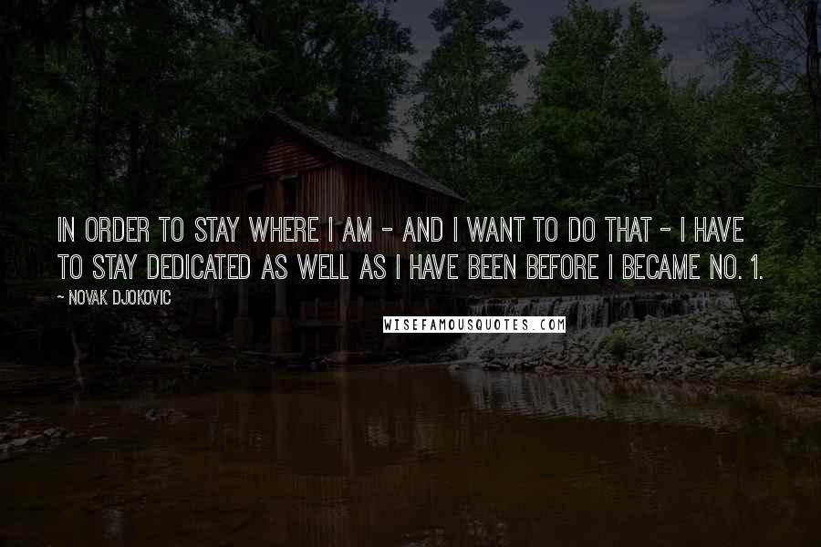 Novak Djokovic Quotes: In order to stay where I am - and I want to do that - I have to stay dedicated as well as I have been before I became No. 1.