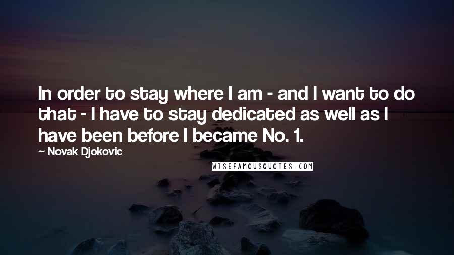 Novak Djokovic Quotes: In order to stay where I am - and I want to do that - I have to stay dedicated as well as I have been before I became No. 1.