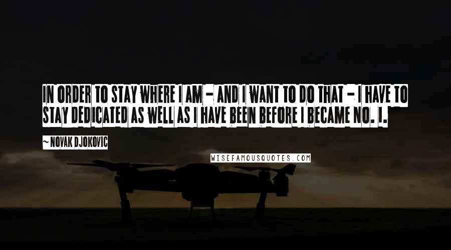 Novak Djokovic Quotes: In order to stay where I am - and I want to do that - I have to stay dedicated as well as I have been before I became No. 1.