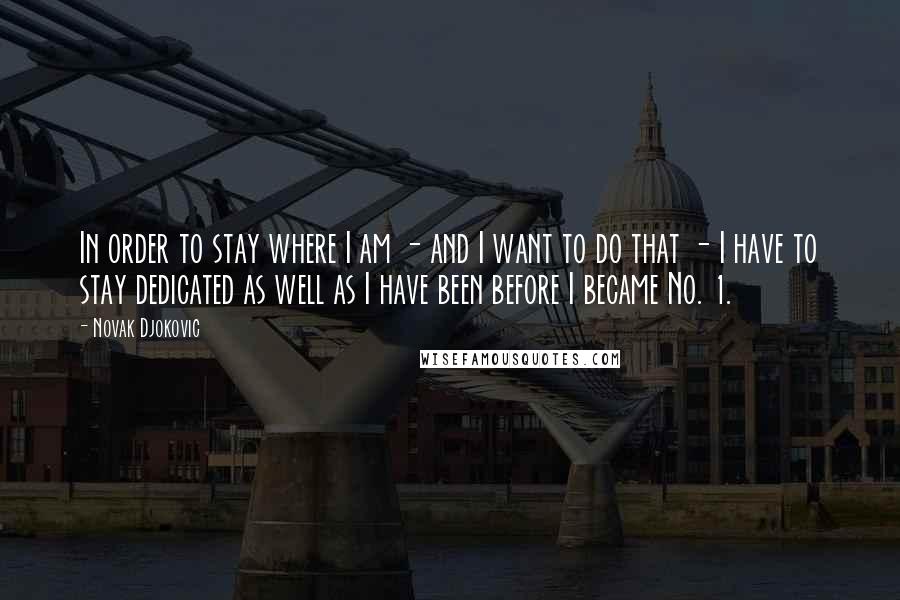 Novak Djokovic Quotes: In order to stay where I am - and I want to do that - I have to stay dedicated as well as I have been before I became No. 1.