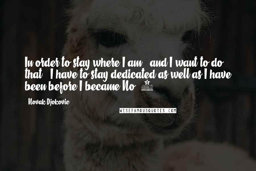 Novak Djokovic Quotes: In order to stay where I am - and I want to do that - I have to stay dedicated as well as I have been before I became No. 1.
