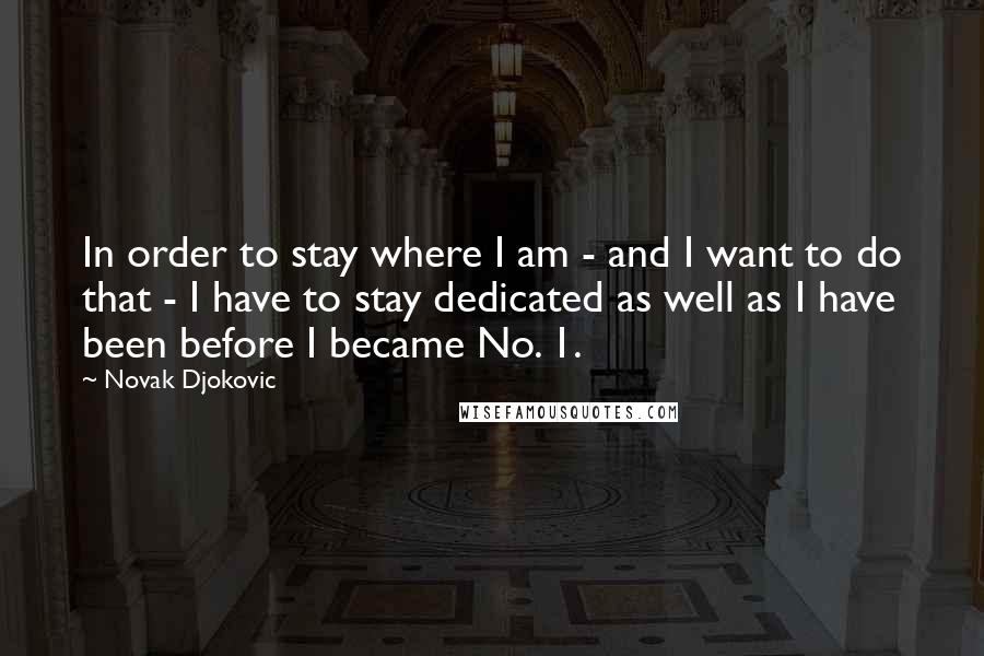 Novak Djokovic Quotes: In order to stay where I am - and I want to do that - I have to stay dedicated as well as I have been before I became No. 1.