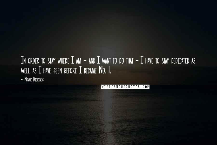 Novak Djokovic Quotes: In order to stay where I am - and I want to do that - I have to stay dedicated as well as I have been before I became No. 1.