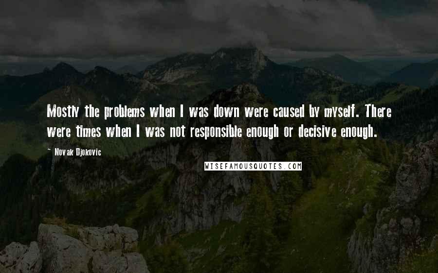 Novak Djokovic Quotes: Mostly the problems when I was down were caused by myself. There were times when I was not responsible enough or decisive enough.