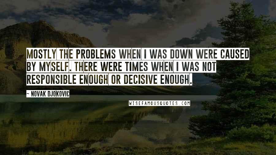 Novak Djokovic Quotes: Mostly the problems when I was down were caused by myself. There were times when I was not responsible enough or decisive enough.