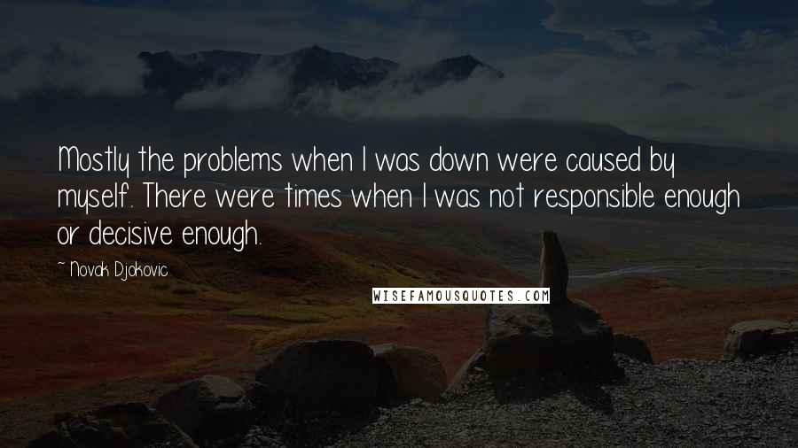 Novak Djokovic Quotes: Mostly the problems when I was down were caused by myself. There were times when I was not responsible enough or decisive enough.