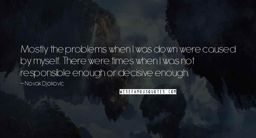 Novak Djokovic Quotes: Mostly the problems when I was down were caused by myself. There were times when I was not responsible enough or decisive enough.