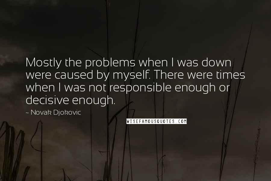 Novak Djokovic Quotes: Mostly the problems when I was down were caused by myself. There were times when I was not responsible enough or decisive enough.