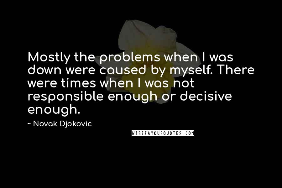 Novak Djokovic Quotes: Mostly the problems when I was down were caused by myself. There were times when I was not responsible enough or decisive enough.