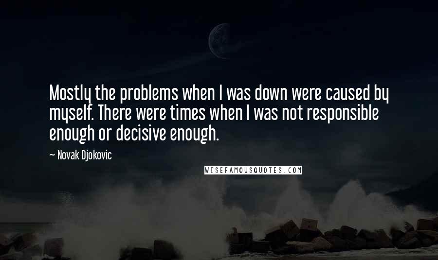 Novak Djokovic Quotes: Mostly the problems when I was down were caused by myself. There were times when I was not responsible enough or decisive enough.