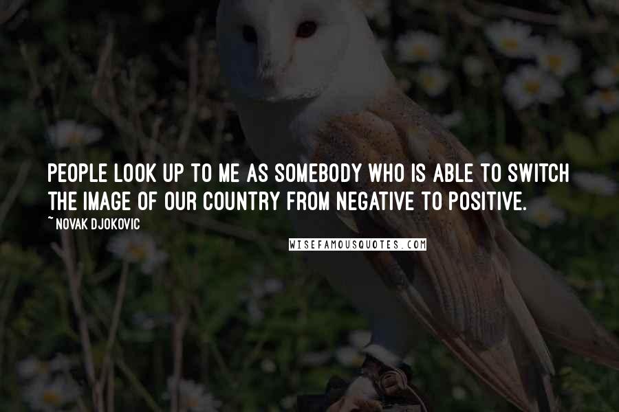 Novak Djokovic Quotes: People look up to me as somebody who is able to switch the image of our country from negative to positive.