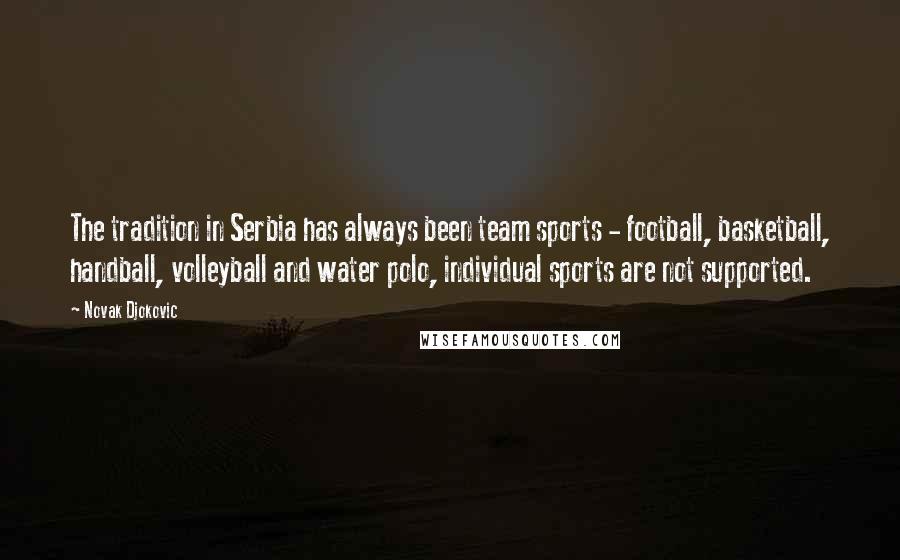 Novak Djokovic Quotes: The tradition in Serbia has always been team sports - football, basketball, handball, volleyball and water polo, individual sports are not supported.