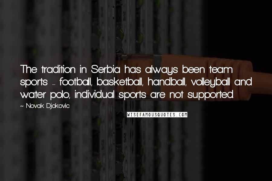 Novak Djokovic Quotes: The tradition in Serbia has always been team sports - football, basketball, handball, volleyball and water polo, individual sports are not supported.