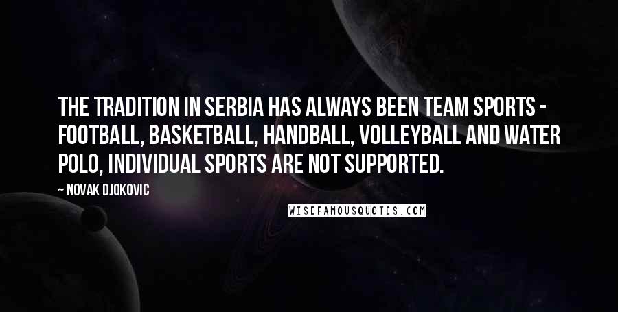 Novak Djokovic Quotes: The tradition in Serbia has always been team sports - football, basketball, handball, volleyball and water polo, individual sports are not supported.