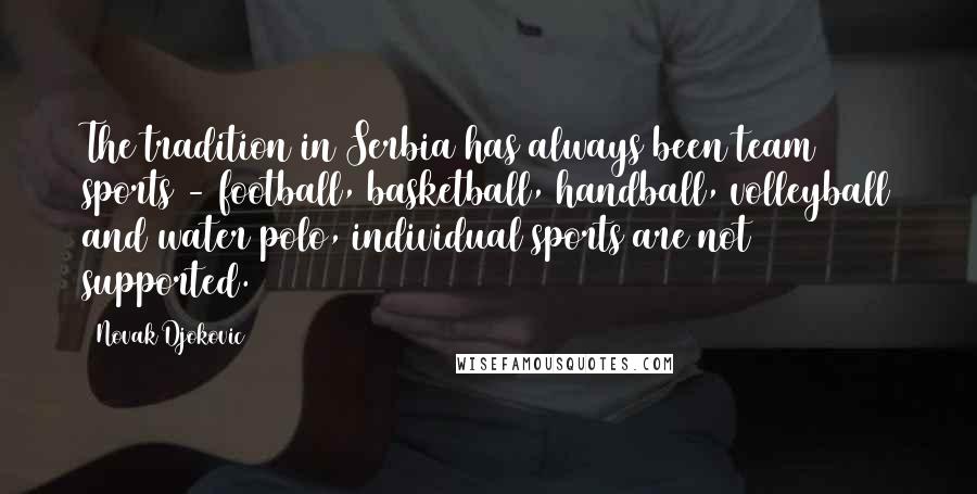 Novak Djokovic Quotes: The tradition in Serbia has always been team sports - football, basketball, handball, volleyball and water polo, individual sports are not supported.