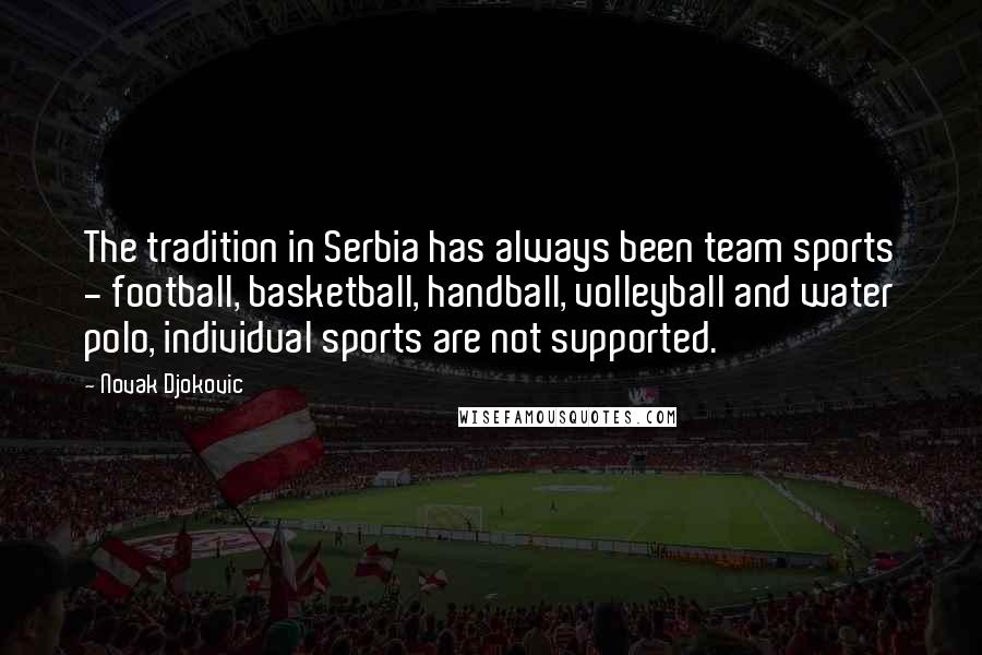 Novak Djokovic Quotes: The tradition in Serbia has always been team sports - football, basketball, handball, volleyball and water polo, individual sports are not supported.