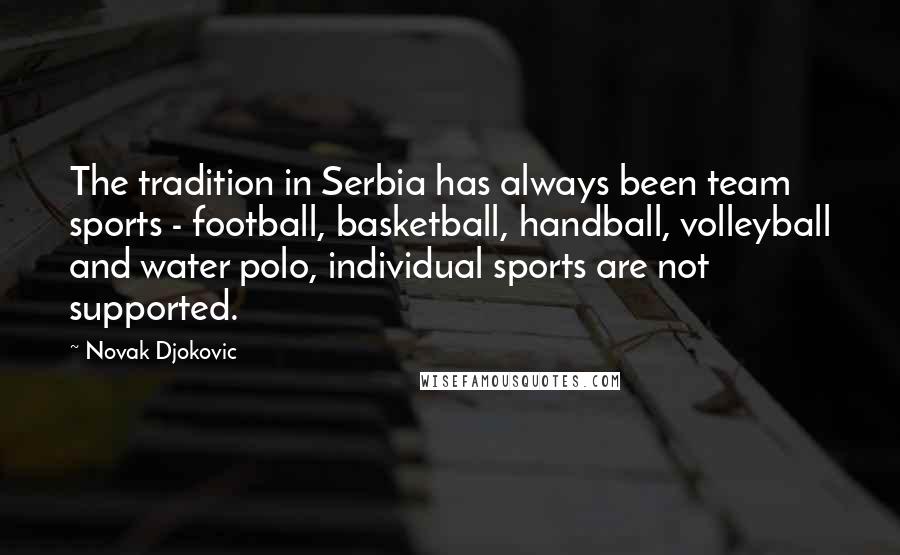 Novak Djokovic Quotes: The tradition in Serbia has always been team sports - football, basketball, handball, volleyball and water polo, individual sports are not supported.