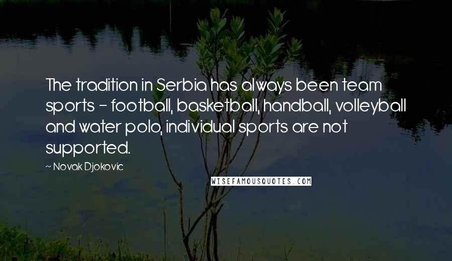 Novak Djokovic Quotes: The tradition in Serbia has always been team sports - football, basketball, handball, volleyball and water polo, individual sports are not supported.