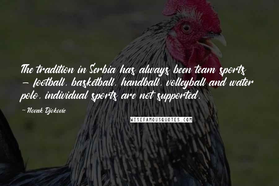 Novak Djokovic Quotes: The tradition in Serbia has always been team sports - football, basketball, handball, volleyball and water polo, individual sports are not supported.