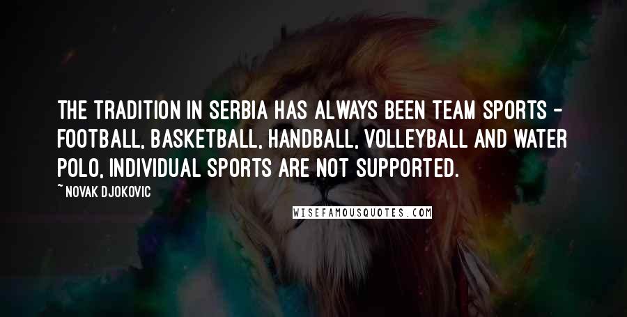 Novak Djokovic Quotes: The tradition in Serbia has always been team sports - football, basketball, handball, volleyball and water polo, individual sports are not supported.
