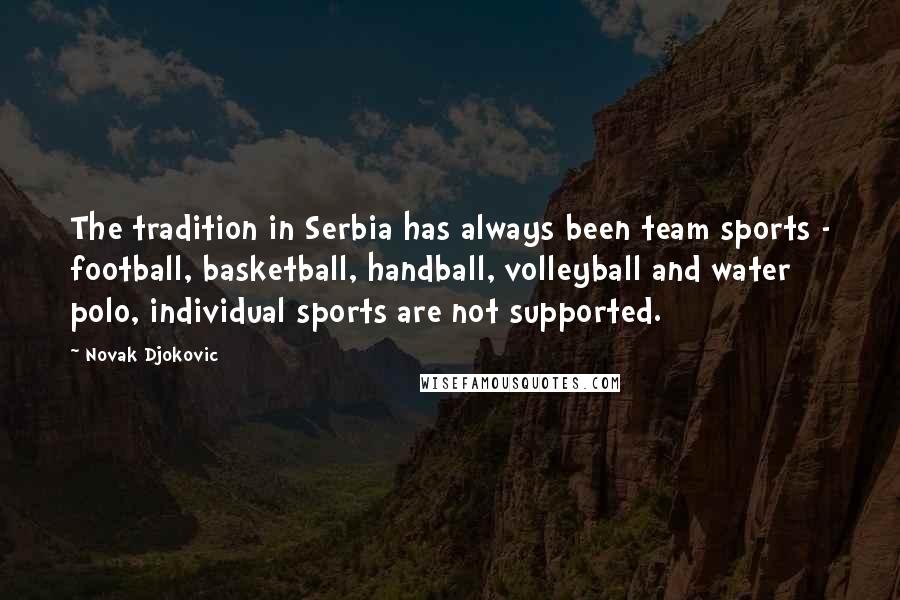 Novak Djokovic Quotes: The tradition in Serbia has always been team sports - football, basketball, handball, volleyball and water polo, individual sports are not supported.