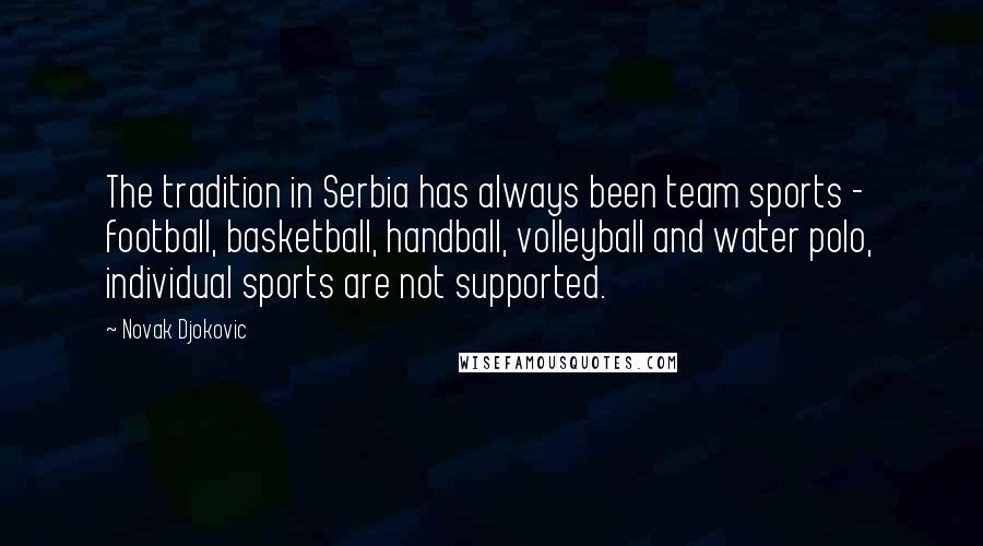 Novak Djokovic Quotes: The tradition in Serbia has always been team sports - football, basketball, handball, volleyball and water polo, individual sports are not supported.