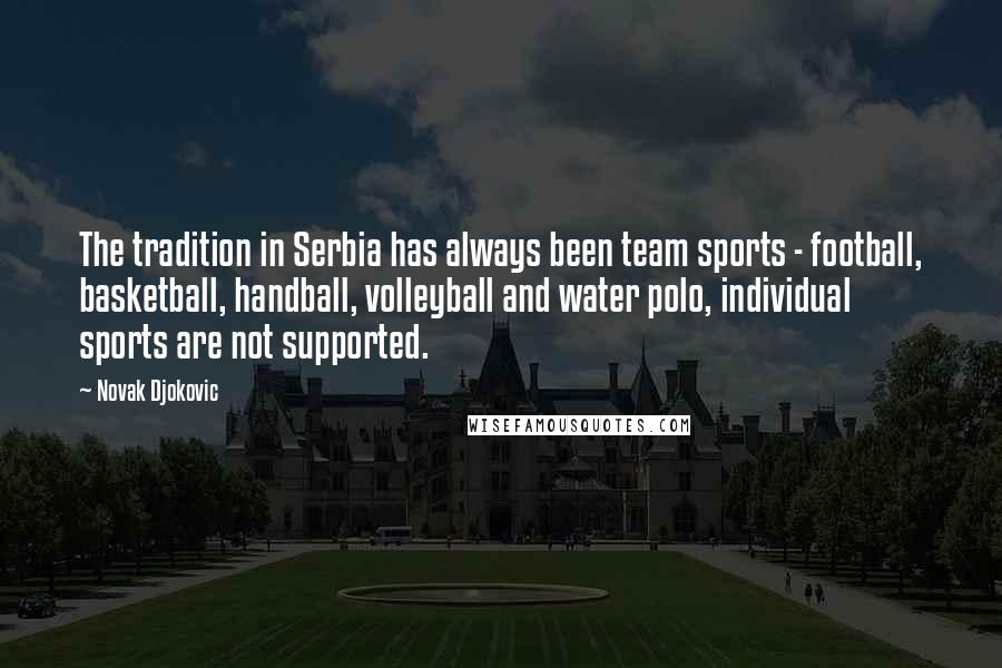 Novak Djokovic Quotes: The tradition in Serbia has always been team sports - football, basketball, handball, volleyball and water polo, individual sports are not supported.