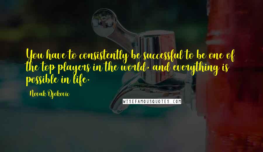 Novak Djokovic Quotes: You have to consistently be successful to be one of the top players in the world, and everything is possible in life.