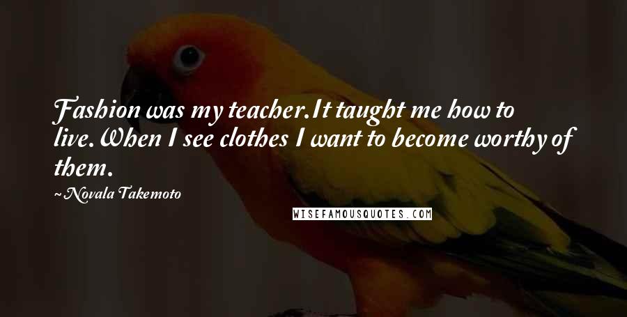 Novala Takemoto Quotes: Fashion was my teacher.It taught me how to live.When I see clothes I want to become worthy of them.