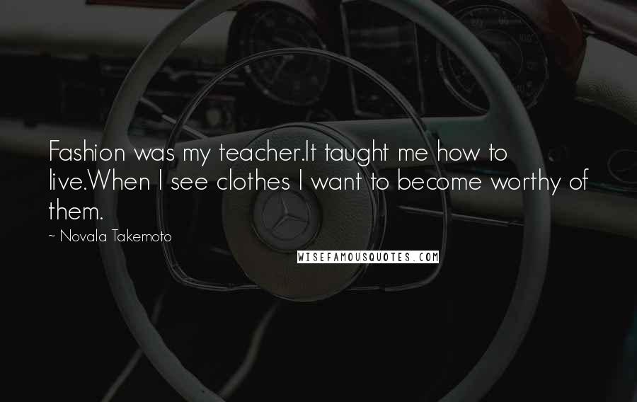 Novala Takemoto Quotes: Fashion was my teacher.It taught me how to live.When I see clothes I want to become worthy of them.