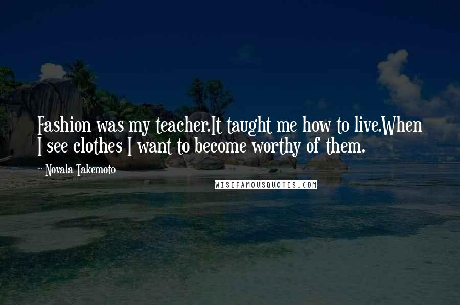 Novala Takemoto Quotes: Fashion was my teacher.It taught me how to live.When I see clothes I want to become worthy of them.