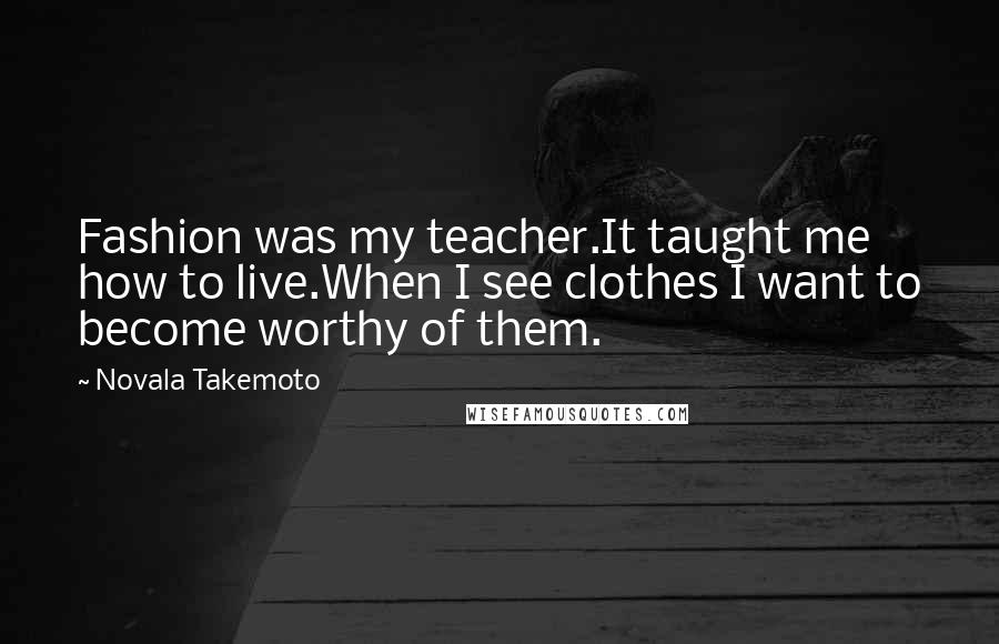 Novala Takemoto Quotes: Fashion was my teacher.It taught me how to live.When I see clothes I want to become worthy of them.