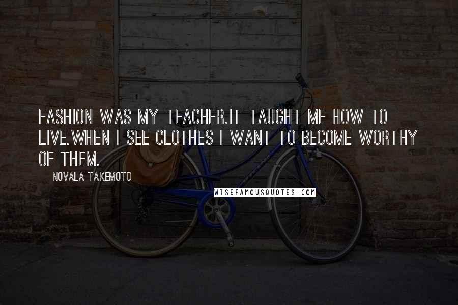 Novala Takemoto Quotes: Fashion was my teacher.It taught me how to live.When I see clothes I want to become worthy of them.