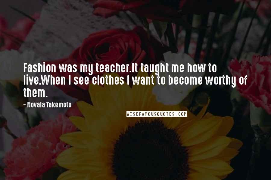 Novala Takemoto Quotes: Fashion was my teacher.It taught me how to live.When I see clothes I want to become worthy of them.