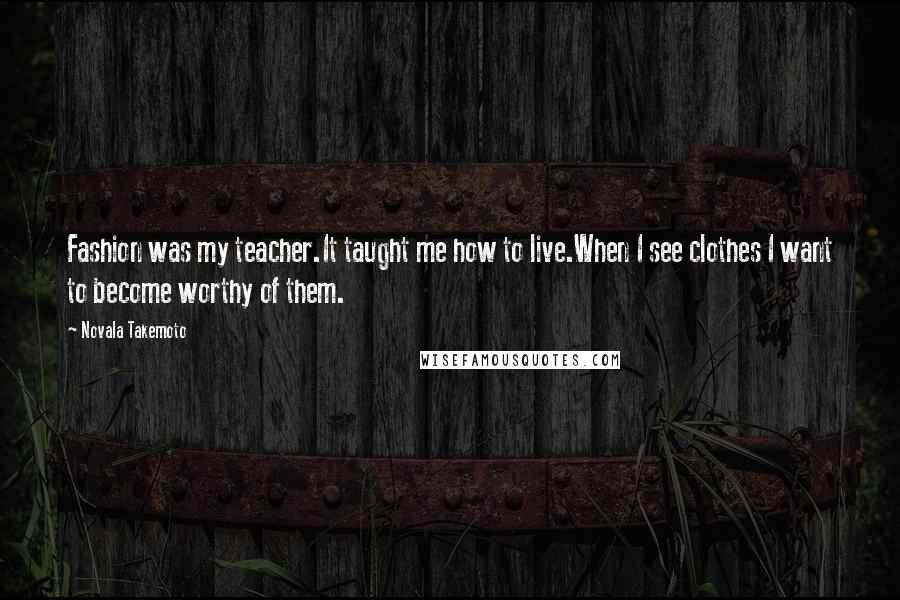 Novala Takemoto Quotes: Fashion was my teacher.It taught me how to live.When I see clothes I want to become worthy of them.